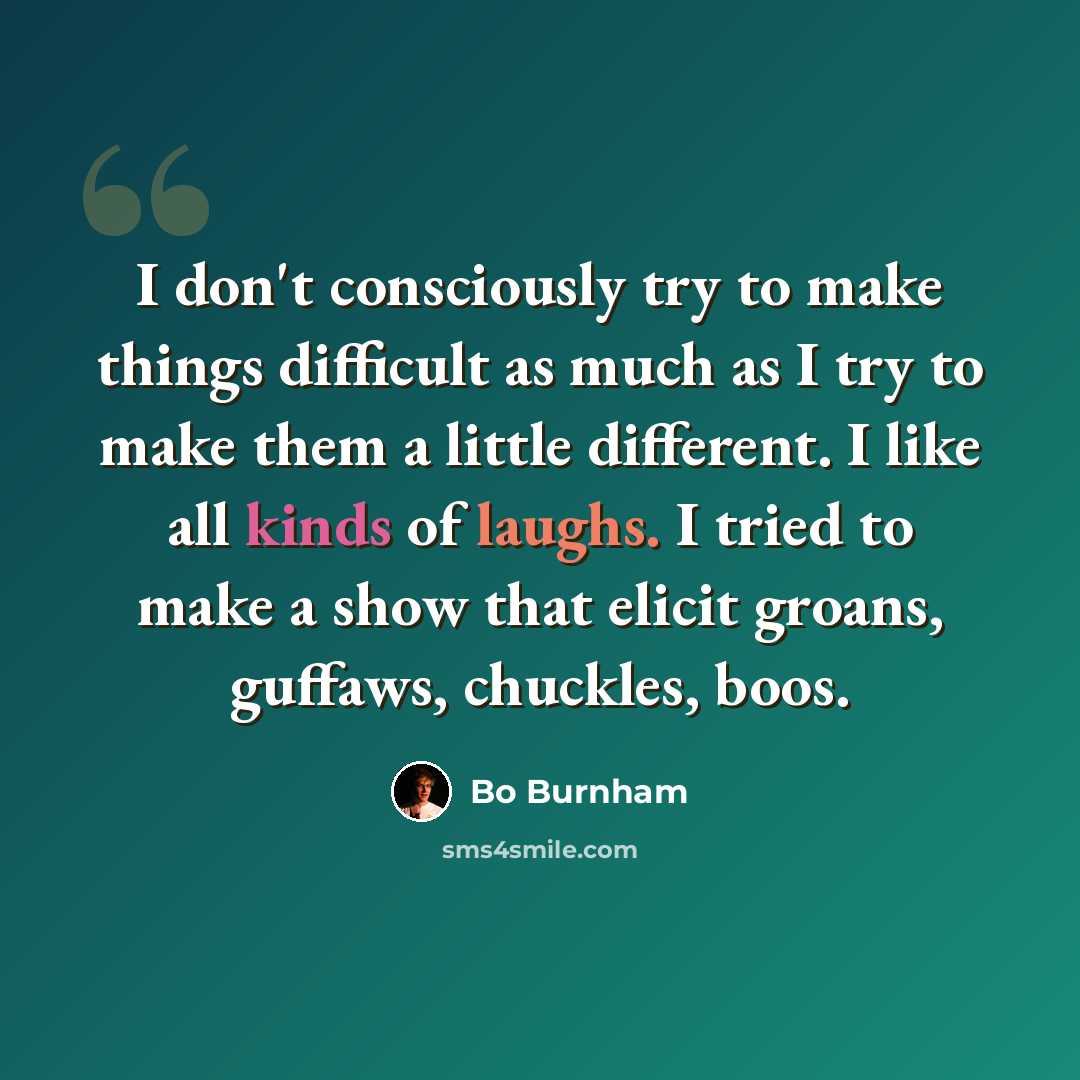 “I don't consciously try to make things difficult as much as I try to make them a little different. I like all kinds of laughs. I tried to make a show that elicit groans, guffaws, chuckles, boos.” quote by Bo Burnham