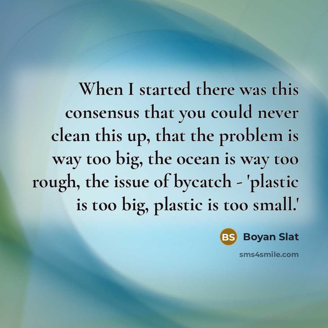 “When I started there was this consensus that you could never clean this up, that the problem is way too big, the ocean is way too rough, the issue of bycatch - 'plastic is too big, plastic is too small.'” quote by Boyan Slat
