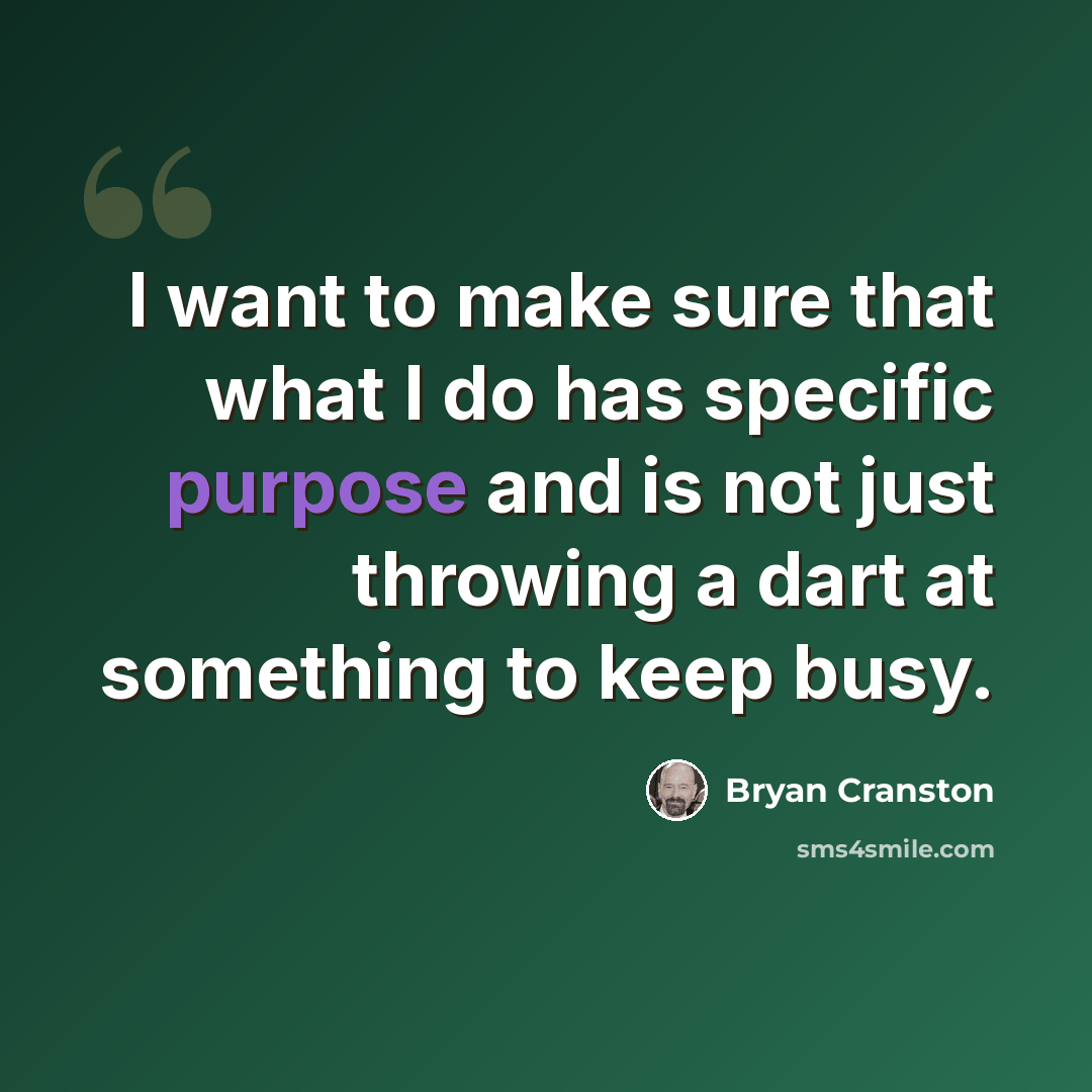 “I want to make sure that what I do has specific purpose and is not just throwing a dart at something to keep busy.” quote by Bryan Cranston