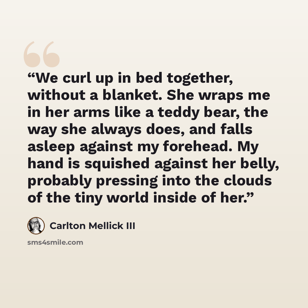 “We curl up in bed together, without a blanket. She wraps me in her arms like a teddy bear, the way she always does, and falls asleep against my forehead. My hand is squished against her belly, probably pressing into the clouds of the tiny world inside of her.” quote by Carlton Mellick III