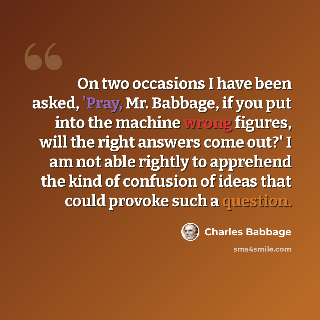 “On two occasions I have been asked, 'Pray, Mr. Babbage, if you put into the machine wrong figures, will the right answers come out?' I am not able rightly to apprehend the kind of confusion of ideas that could provoke such a question.” quote by Charles Babbage
