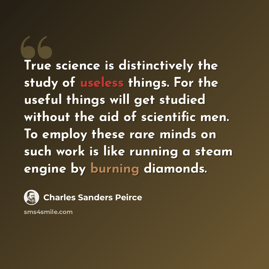 “True science is distinctively the study of useless things. For the useful things will get studied without the aid of scientific men. To employ these rare minds on such work is like running a steam engine by burning diamonds.” quote by Charles Sanders Peirce