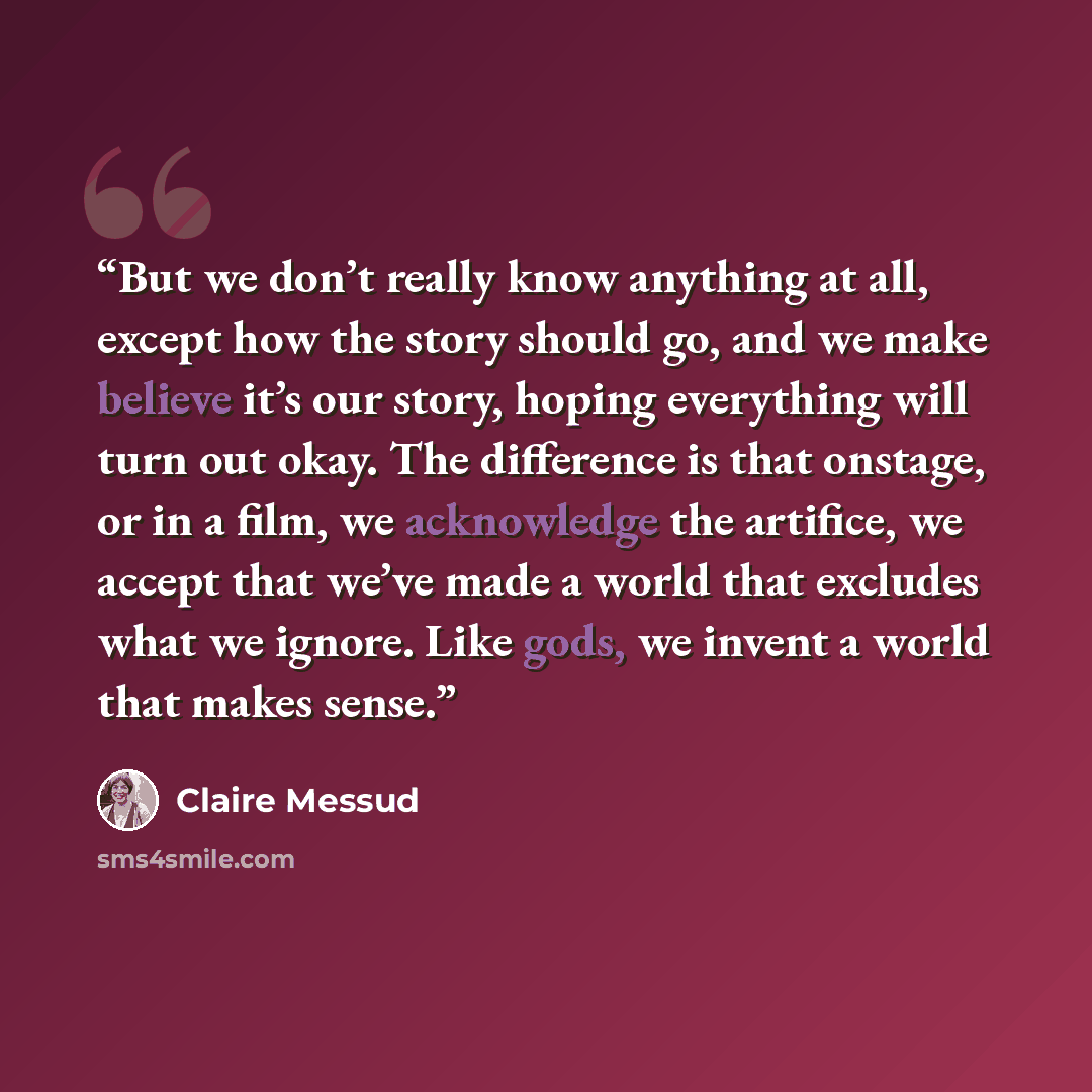 “But we don’t really know anything at all, except how the story should go, and we make believe it’s our story, hoping everything will turn out okay. The difference is that onstage, or in a film, we acknowledge the artifice, we accept that we’ve made a world that excludes what we ignore. Like gods…” quote by Claire Messud