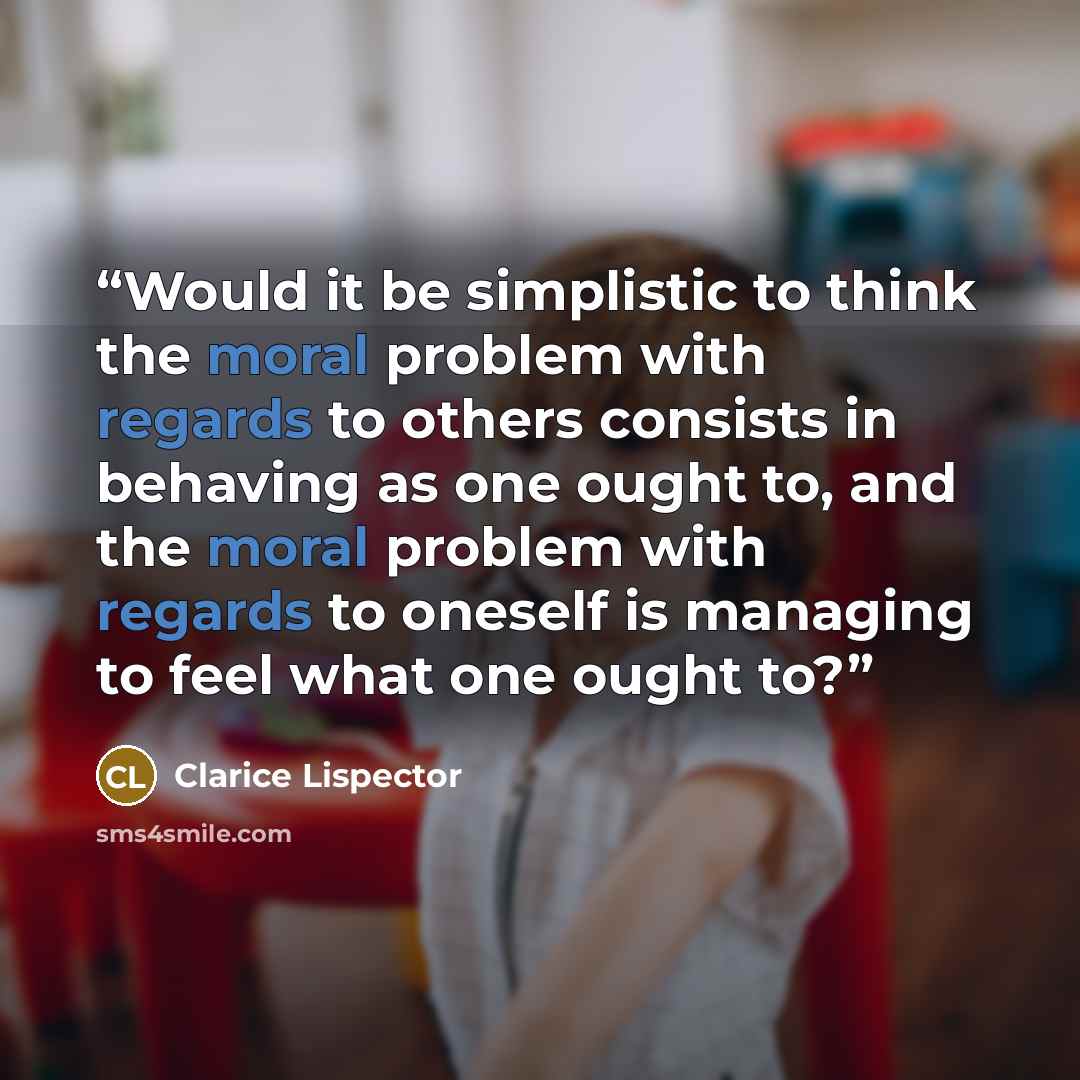 “Would it be simplistic to think the moral problem with regards to others consists in behaving as one ought to, and the moral problem with regards to oneself is managing to feel what one ought to?” quote by Clarice Lispector