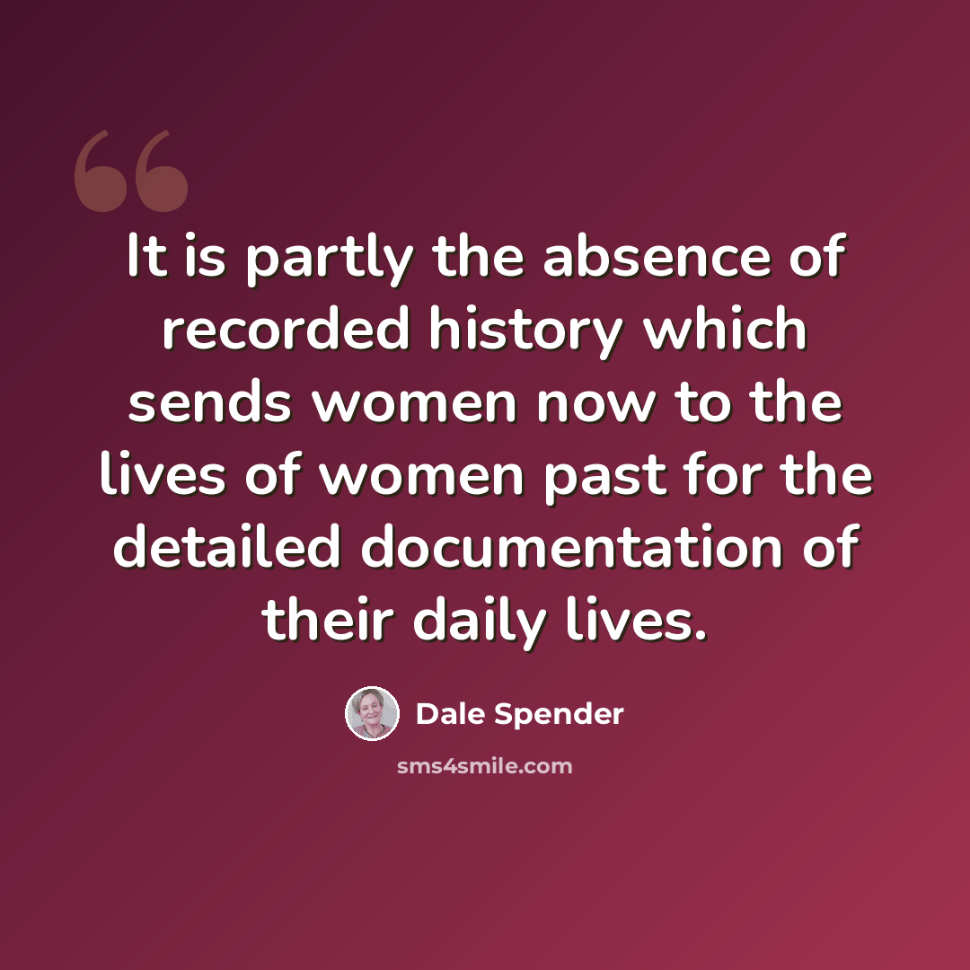 “It is partly the absence of recorded history which sends women now to the lives of women past for the detailed documentation of their daily lives.” quote by Dale Spender