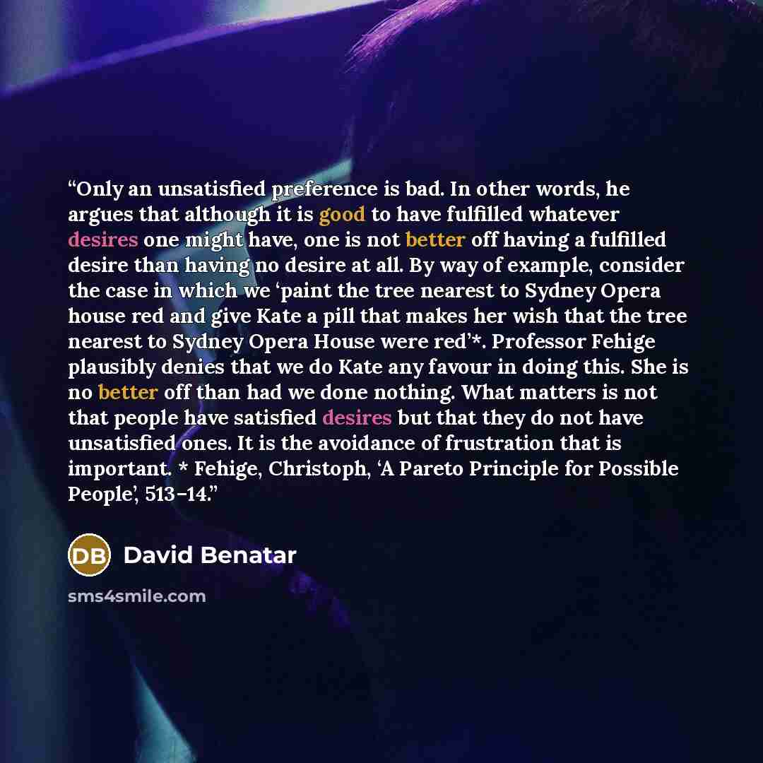 “Only an unsatisfied preference is bad. In other words, he argues that although it is good to have fulfilled whatever desires one might have, one is not better off having a fulfilled desire than having no desire at all. By way of example, consider the case in which we ‘paint the tree nearest to…” quote by David Benatar