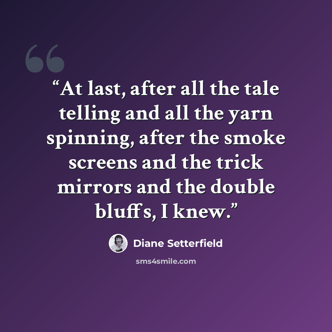 “At last, after all the tale telling and all the yarn spinning, after the smoke screens and the trick mirrors and the double bluffs, I knew.” quote by Diane Setterfield