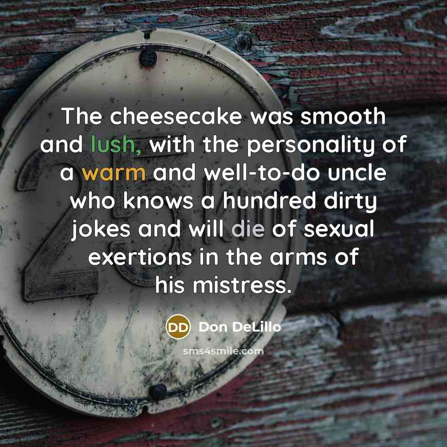“The cheesecake was smooth and lush, with the personality of a warm and well-to-do uncle who knows a hundred dirty jokes and will die of sexual exertions in the arms of his mistress.” quote by Don DeLillo