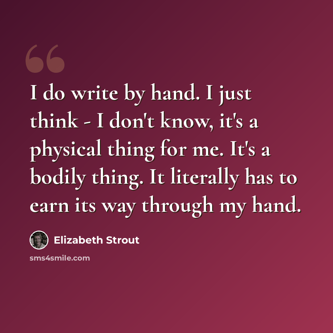 “I do write by hand. I just think - I don't know, it's a physical thing for me. It's a bodily thing. It literally has to earn its way through my hand.” quote by Elizabeth Strout