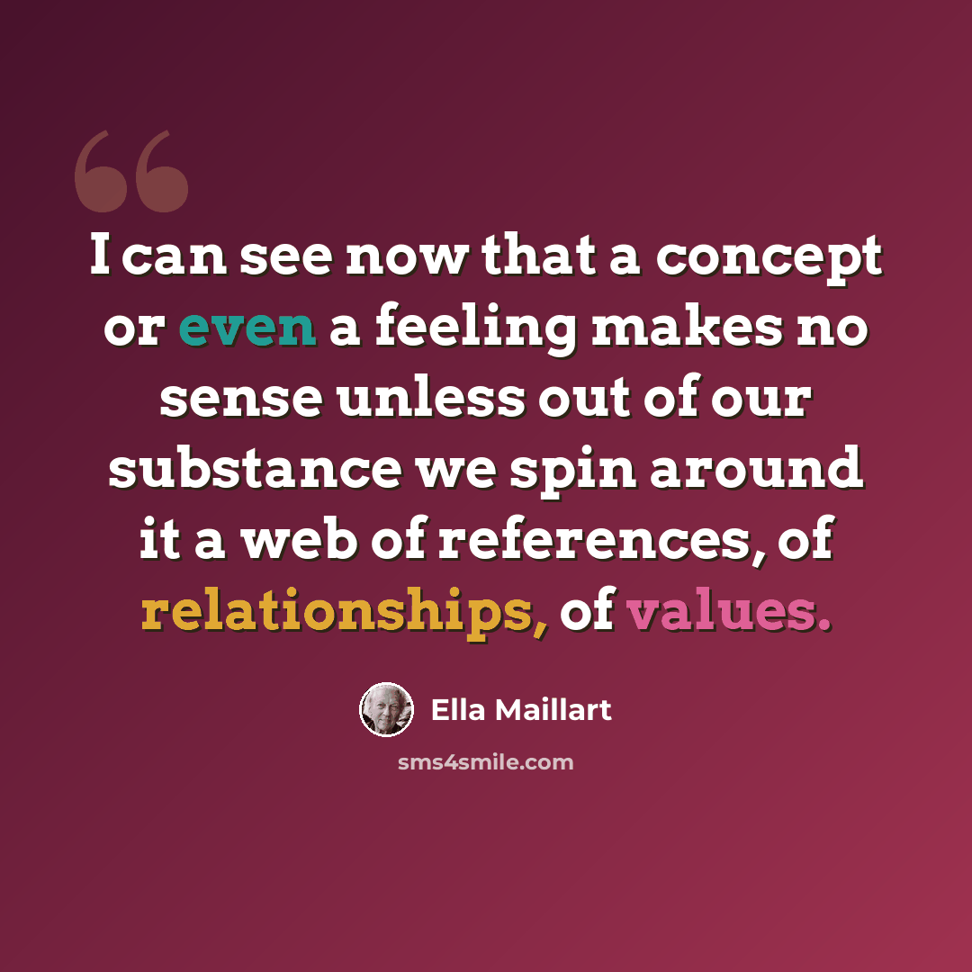 “I can see now that a concept or even a feeling makes no sense unless out of our substance we spin around it a web of references, of relationships, of values.” quote by Ella Maillart
