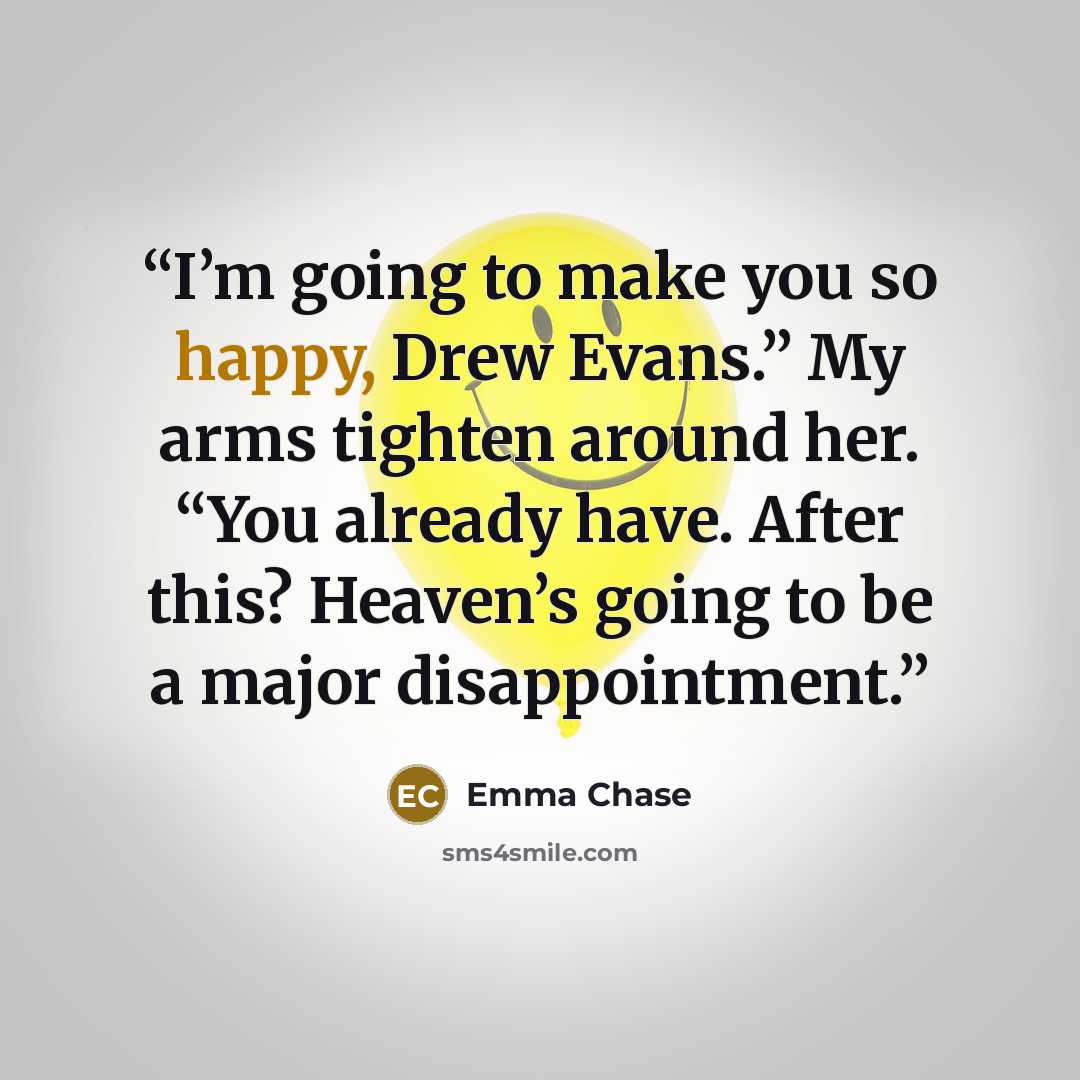 “I’m going to make you so happy, Drew Evans.” My arms tighten around her. “You already have. After this? Heaven’s going to be a major disappointment.” quote by Emma Chase