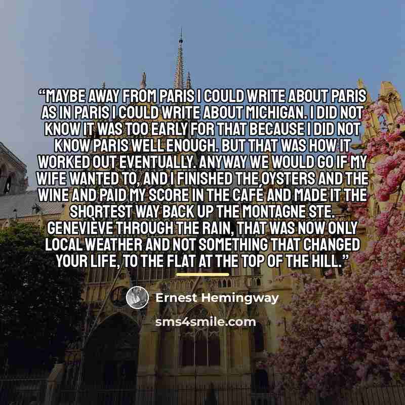 “Maybe away from Paris I could write about Paris as in Paris I could write about Michigan. I did not know it was too early for that because I did not know Paris well enough. But that was how it worked out eventually. Anyway we would go if my wife wanted to, and I finished the oysters and the wine…” quote by Ernest Hemingway