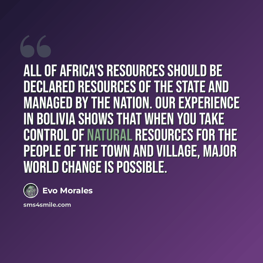 “All of Africa's resources should be declared resources of the state and managed by the nation. Our experience in Bolivia shows that when you take control of natural resources for the people of the town and village, major world change is possible.” quote by Evo Morales