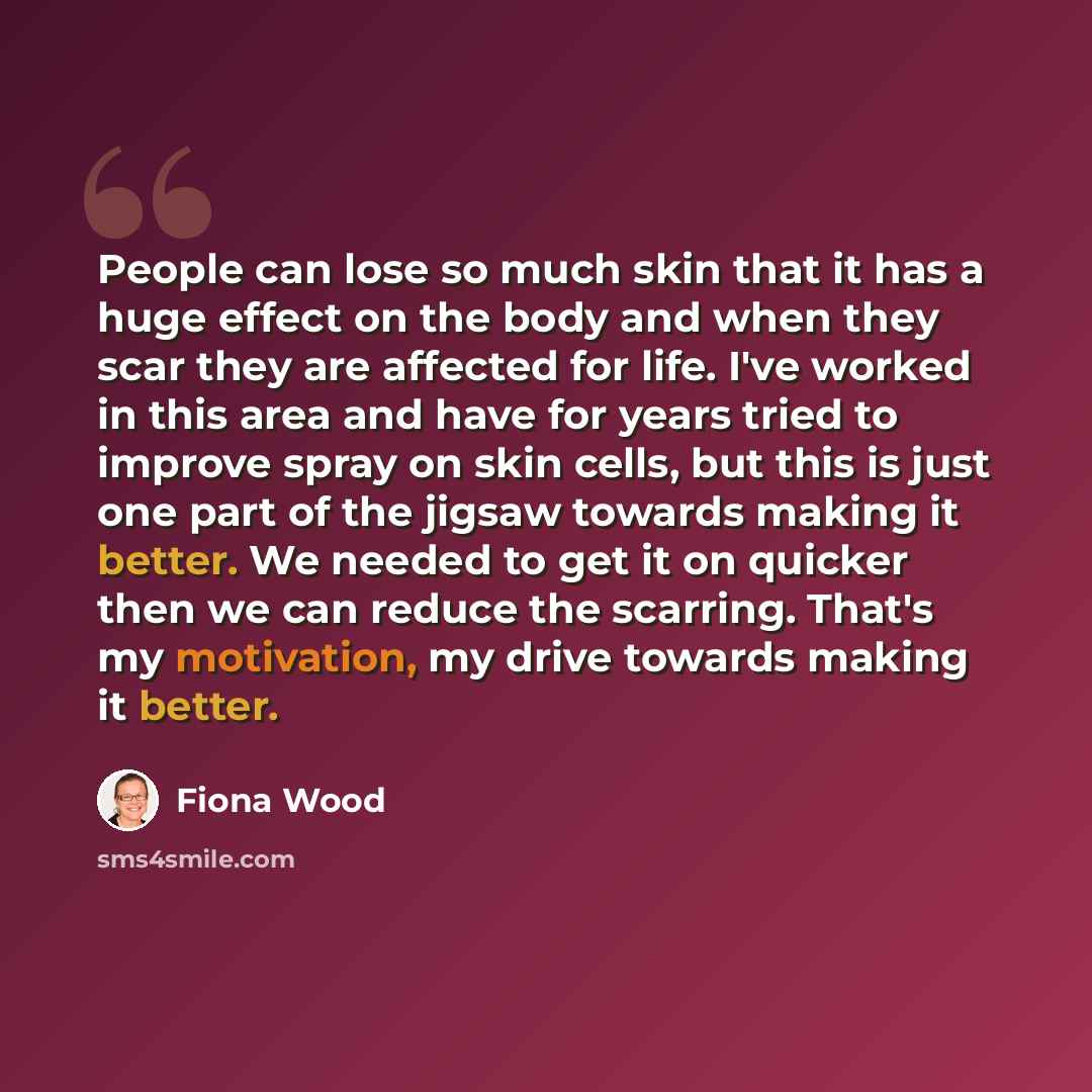 “People can lose so much skin that it has a huge effect on the body and when they scar they are affected for life. I've worked in this area and have for years tried to improve spray on skin cells, but this is just one part of the jigsaw towards making it better. We needed to get it on quicker then…” quote by Fiona Wood