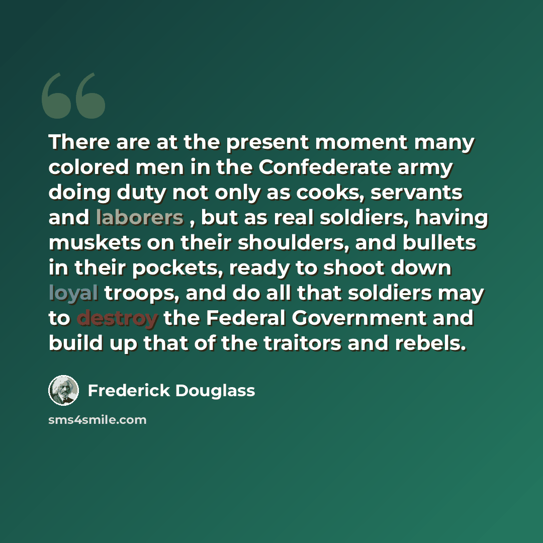“There are at the present moment many colored men in the Confederate army doing duty not only as cooks, servants and laborers , but as real soldiers, having muskets on their shoulders, and bullets in their pockets, ready to shoot down loyal troops, and do all that soldiers may to destroy the…” quote by Frederick Douglass