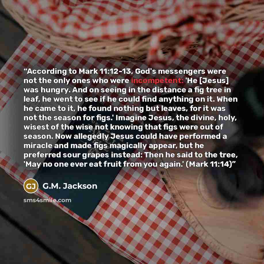 “According to Mark 11:12-13, God's messengers were not the only ones who were incompetent: 'He [Jesus] was hungry. And on seeing in the distance a fig tree in leaf, he went to see if he could find anything on it. When he came to it, he found nothing but leaves, for it was not the season for figs.'…” quote by G.M. Jackson