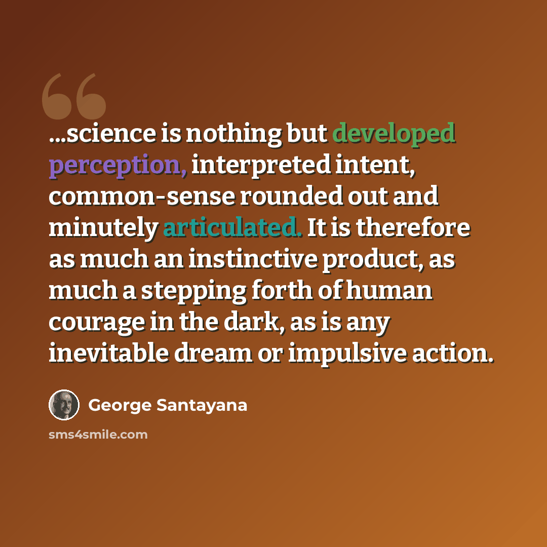 “...science is nothing but developed perception, interpreted intent, common-sense rounded out and minutely articulated. It is therefore as much an instinctive product, as much a stepping forth of human courage in the dark, as is any inevitable dream or impulsive action.” quote by George Santayana