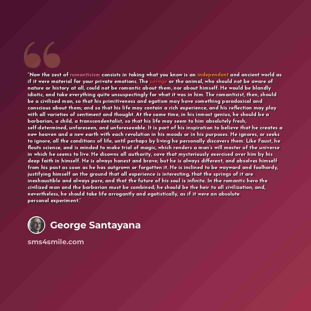 “Now the zest of romanticism consists in taking what you know is an independent and ancient world as if it were material for your private emotions. The savage or the animal, who should not be aware of nature or history at all, could not be romantic about them, nor about himself. He would be blandly…” quote by George Santayana