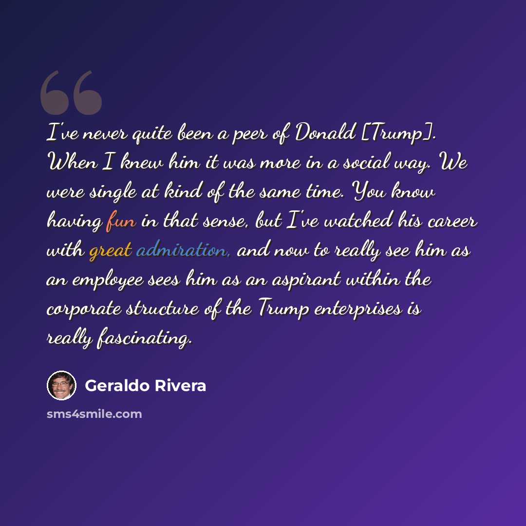 “I've never quite been a peer of Donald [Trump]. When I knew him it was more in a social way. We were single at kind of the same time. You know having fun in that sense, but I've watched his career with great admiration, and now to really see him as an employee sees him as an aspirant within the…” quote by Geraldo Rivera