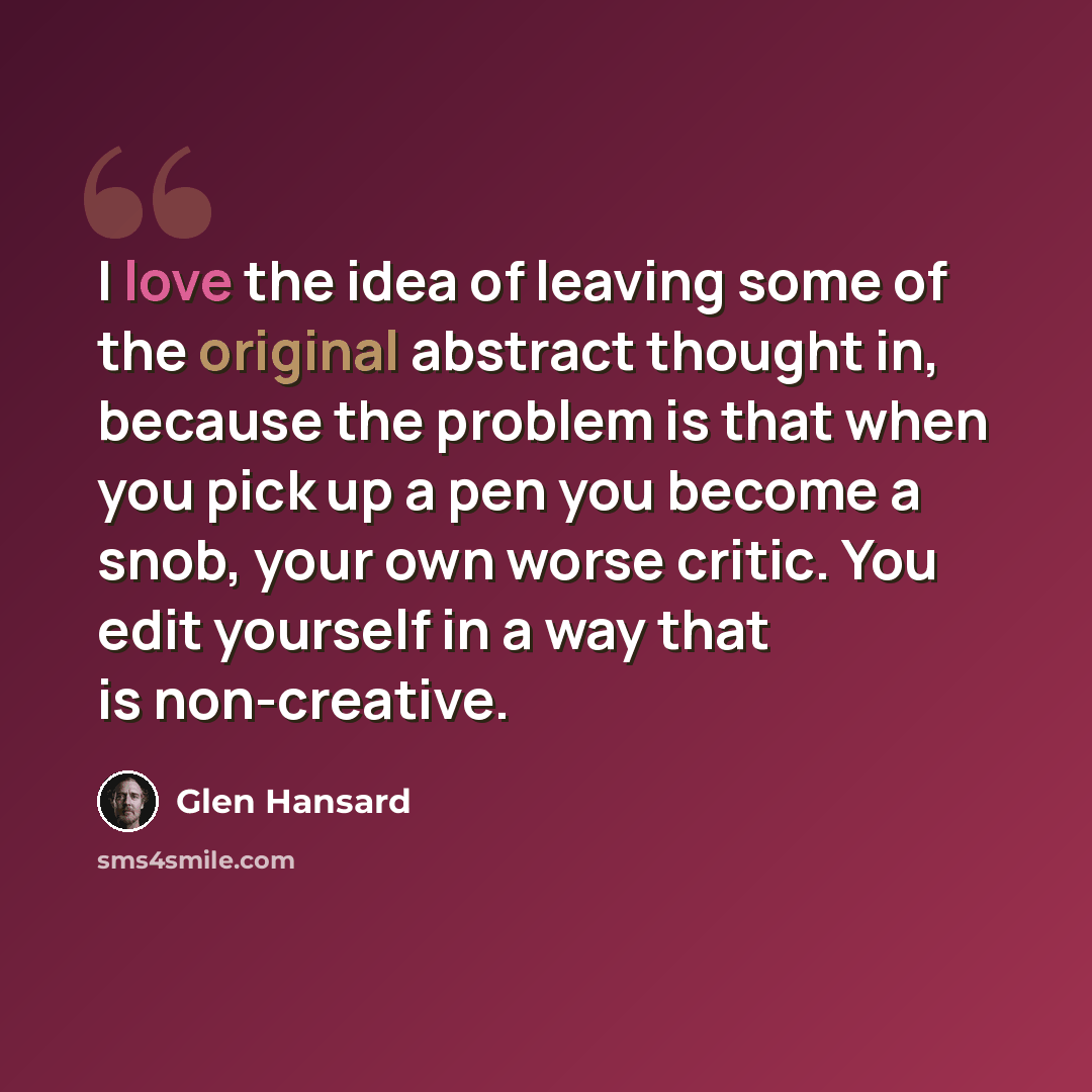 “I love the idea of leaving some of the original abstract thought in, because the problem is that when you pick up a pen you become a snob, your own worse critic. You edit yourself in a way that is non-creative.” quote by Glen Hansard