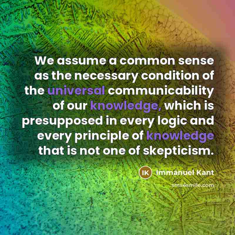 “We assume a common sense as the necessary condition of the universal communicability of our knowledge, which is presupposed in every logic and every principle of knowledge that is not one of skepticism.” quote by Immanuel Kant