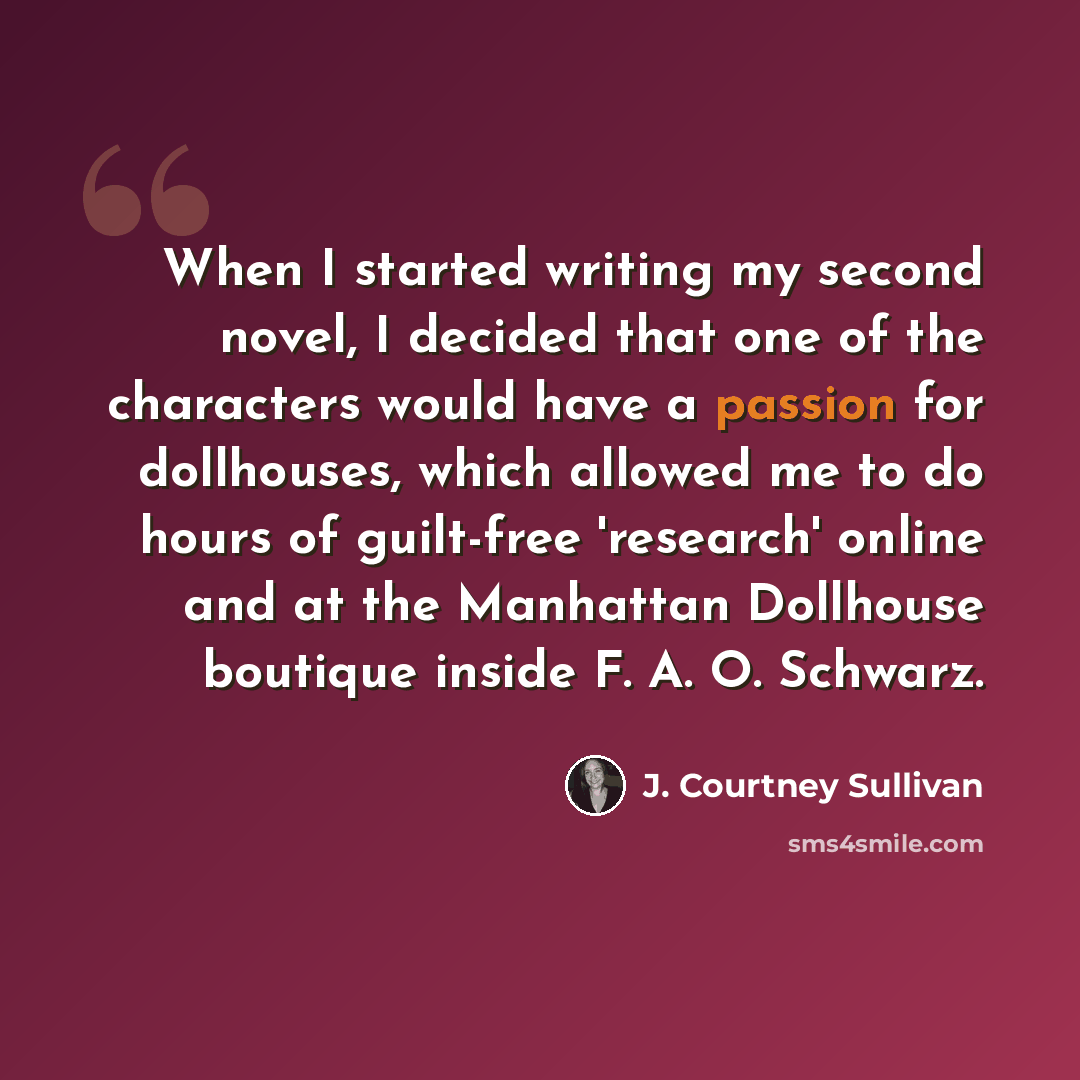 “When I started writing my second novel, I decided that one of the characters would have a passion for dollhouses, which allowed me to do hours of guilt-free 'research' online and at the Manhattan Dollhouse boutique inside F. A. O. Schwarz.” quote by J. Courtney Sullivan