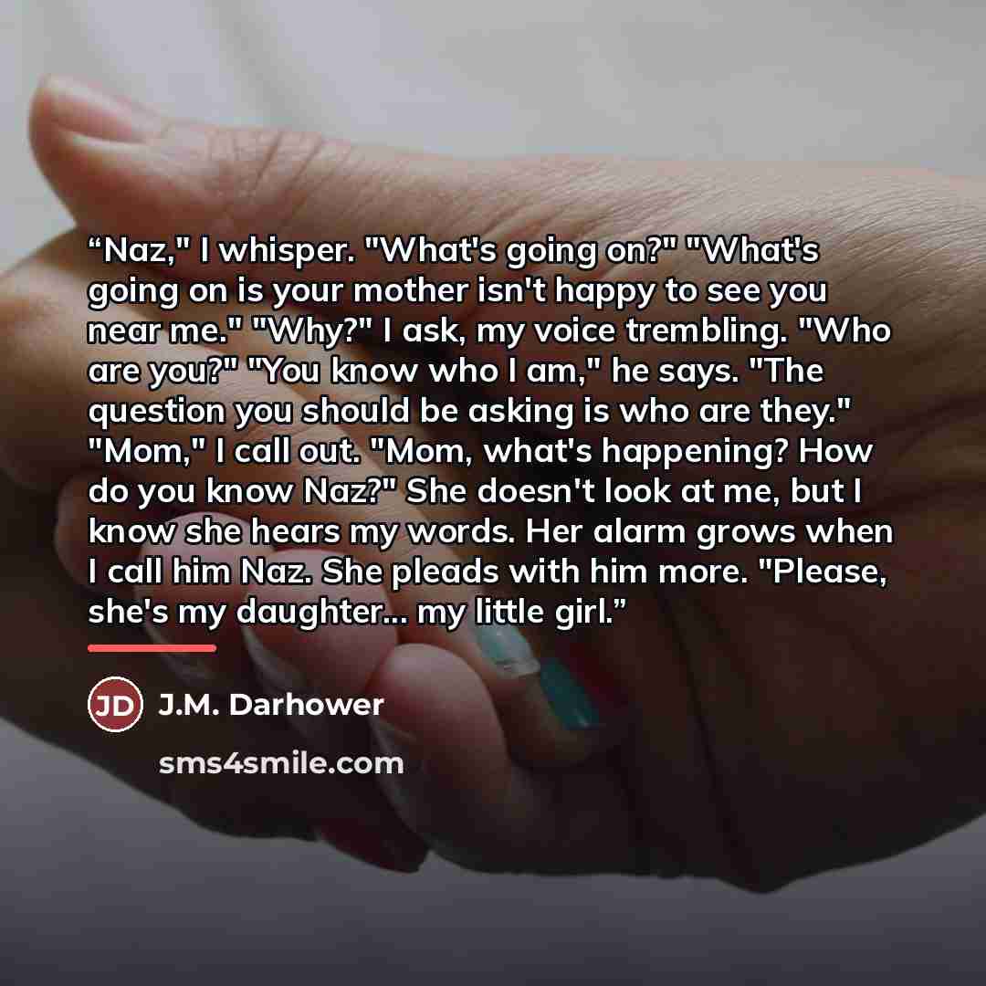 “Naz," I whisper. "What's going on?" "What's going on is your mother isn't happy to see you near me." "Why?" I ask, my voice trembling. "Who are you?" "You know who I am," he says. "The question you should be asking is who are they." "Mom," I call out. "Mom, what's happening? How do you know Naz?"…” quote by J.M. Darhower