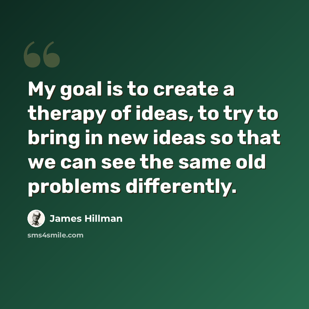 “My goal is to create a therapy of ideas, to try to bring in new ideas so that we can see the same old problems differently.” quote by James Hillman