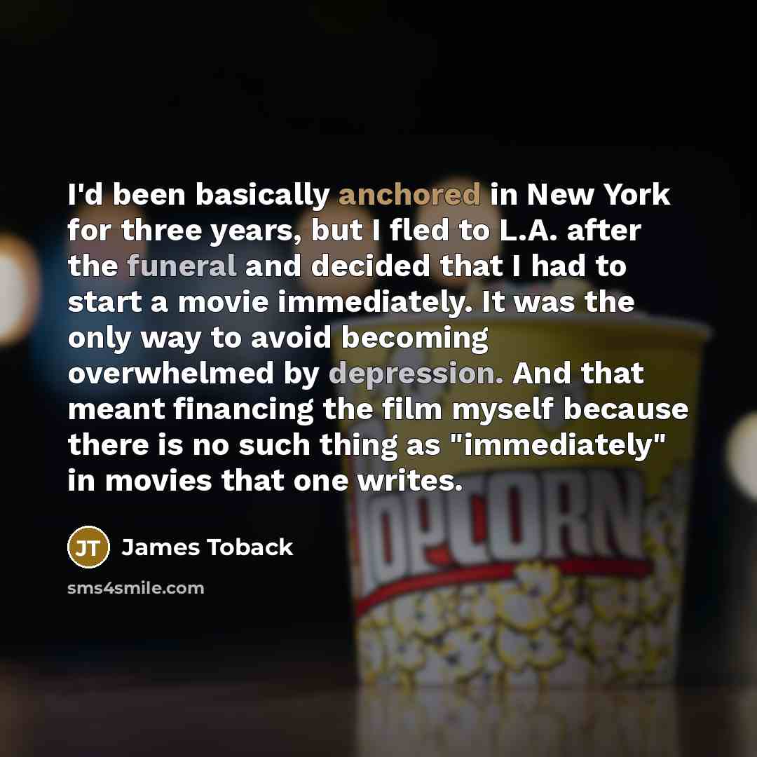 “I'd been basically anchored in New York for three years, but I fled to L.A. after the funeral and decided that I had to start a movie immediately. It was the only way to avoid becoming overwhelmed by depression. And that meant financing the film myself because there is no such thing as…” quote by James Toback