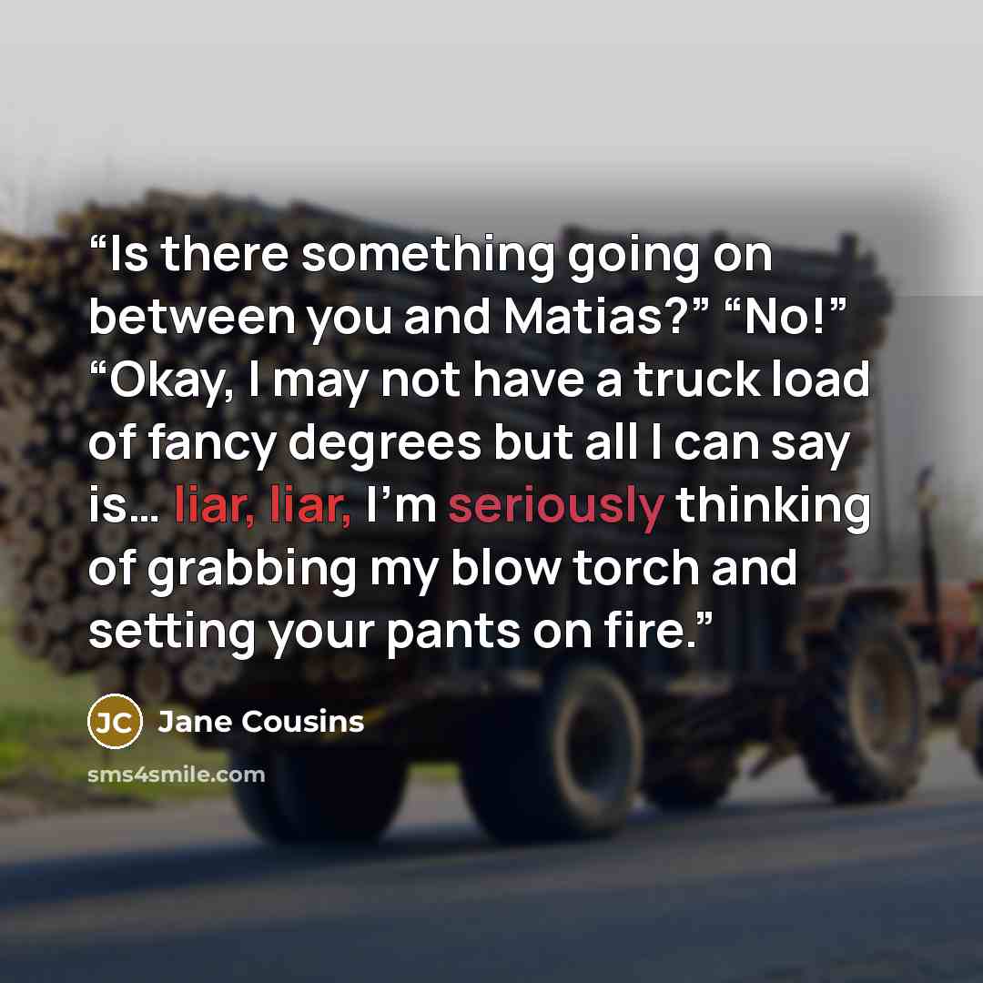“Is there something going on between you and Matias?” “No!” “Okay, I may not have a truck load of fancy degrees but all I can say is… liar, liar, I’m seriously thinking of grabbing my blow torch and setting your pants on fire.” quote by Jane Cousins
