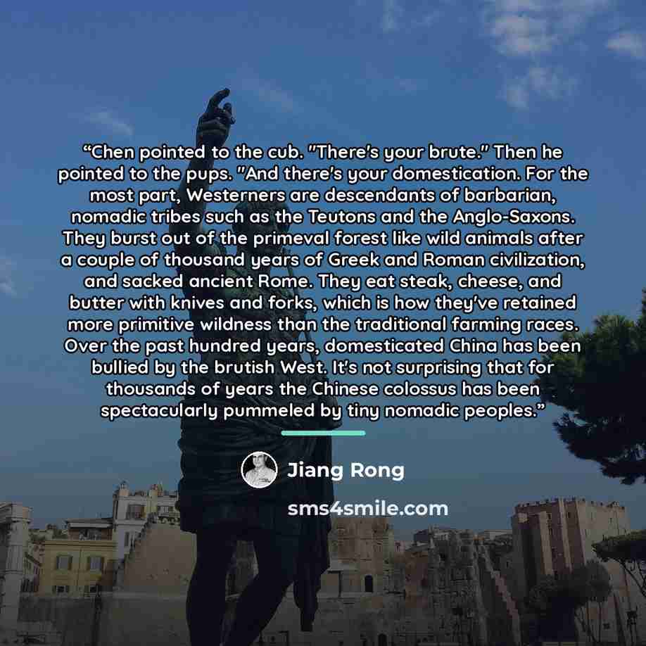 “Chen pointed to the cub. "There's your brute." Then he pointed to the pups. "And there's your domestication. For the most part, Westerners are descendants of barbarian, nomadic tribes such as the Teutons and the Anglo-Saxons. They burst out of the primeval forest like wild animals after a couple…” quote by Jiang Rong