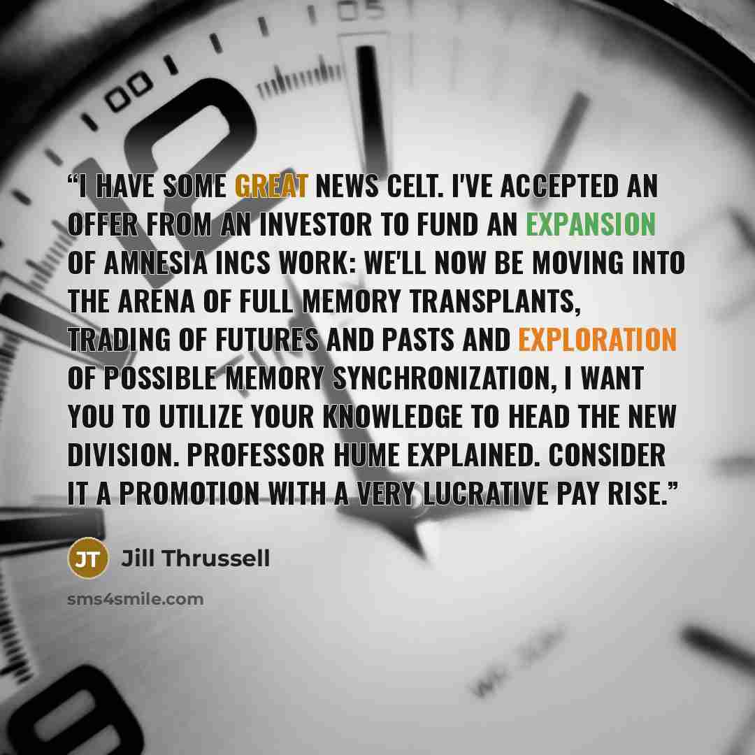 “I have some great news Celt. I've accepted an offer from an investor to fund an expansion of Amnesia Incs work: we'll now be moving into the arena of full memory transplants, trading of futures and pasts and exploration of possible memory synchronization, I want you to utilize your knowledge to…” quote by Jill Thrussell
