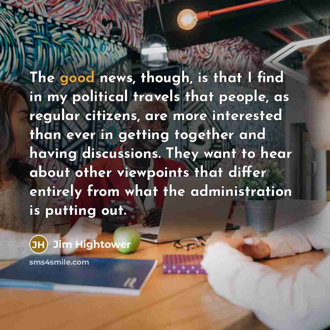 “The good news, though, is that I find in my political travels that people, as regular citizens, are more interested than ever in getting together and having discussions. They want to hear about other viewpoints that differ entirely from what the administration is putting out.” quote by Jim Hightower