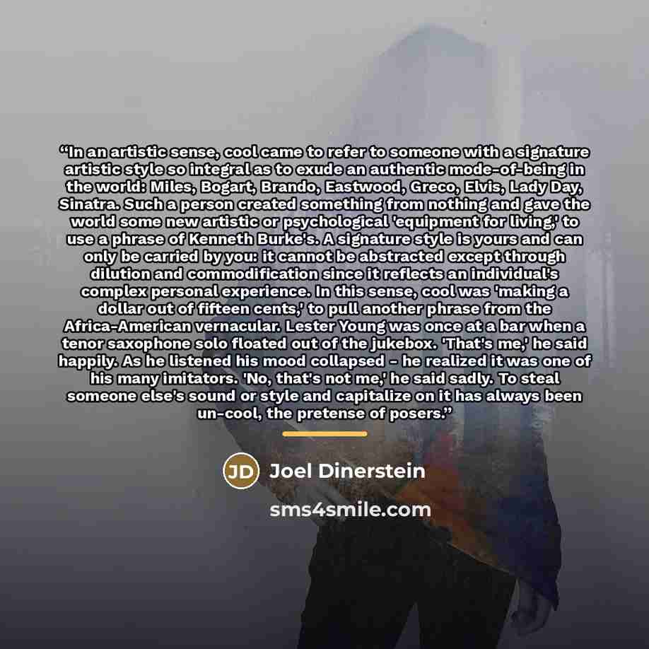 “In an artistic sense, cool came to refer to someone with a signature artistic style so integral as to exude an authentic mode-of-being in the world: Miles, Bogart, Brando, Eastwood, Greco, Elvis, Lady Day, Sinatra. Such a person created something from nothing and gave the world some new artistic…” quote by Joel Dinerstein