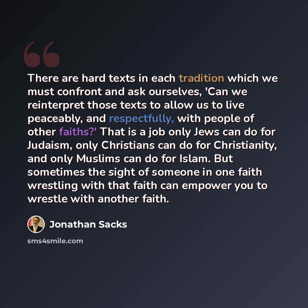 “There are hard texts in each tradition which we must confront and ask ourselves, 'Can we reinterpret those texts to allow us to live peaceably, and respectfully, with people of other faiths?' That is a job only Jews can do for Judaism, only Christians can do for Christianity, and only Muslims can…” quote by Jonathan Sacks