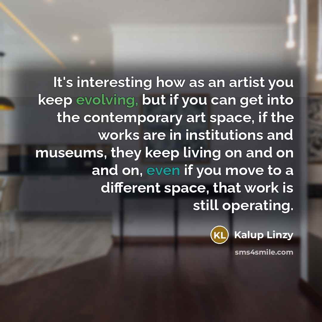 “It's interesting how as an artist you keep evolving, but if you can get into the contemporary art space, if the works are in institutions and museums, they keep living on and on and on, even if you move to a different space, that work is still operating.” quote by Kalup Linzy