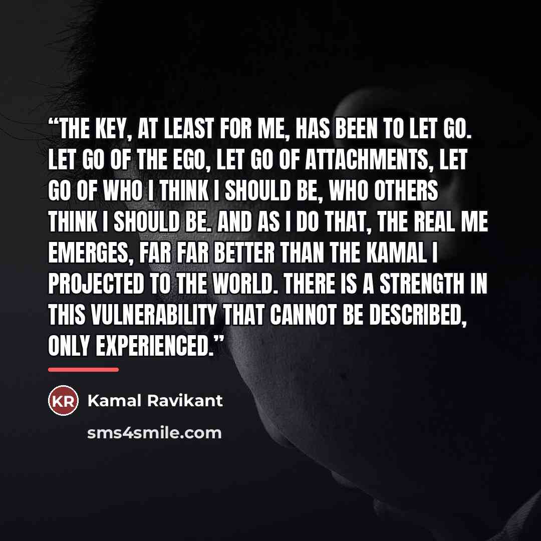 “The key, at least for me, has been to let go. Let go of the ego, let go of attachments, let go of who I think I should be, who others think I should be. And as I do that, the real me emerges, far far better than the Kamal I projected to the world. There is a strength in this vulnerability that…” quote by Kamal Ravikant