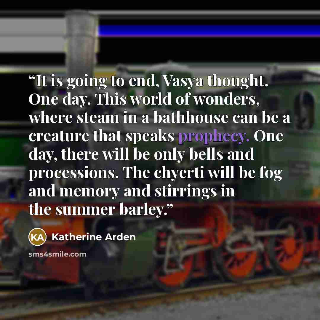 “It is going to end, Vasya thought. One day. This world of wonders, where steam in a bathhouse can be a creature that speaks prophecy. One day, there will be only bells and processions. The chyerti will be fog and memory and stirrings in the summer barley.” quote by Katherine Arden