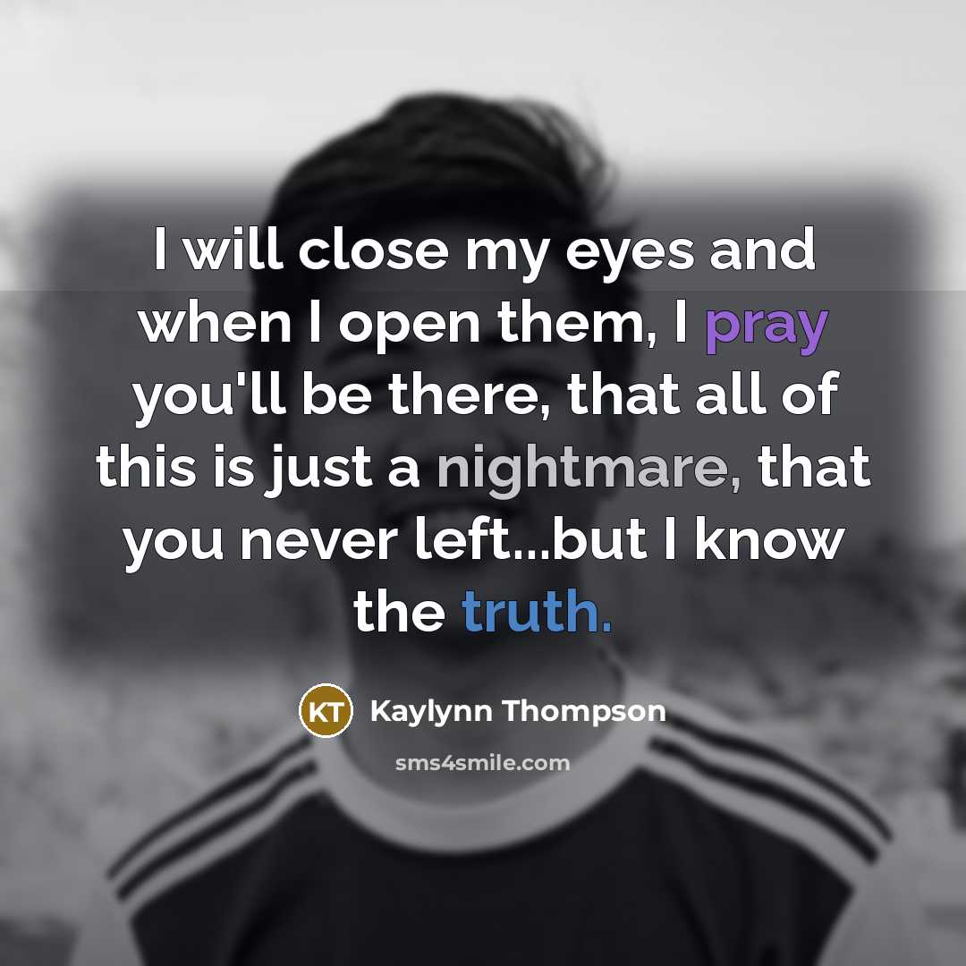 “I will close my eyes and when I open them, I pray you'll be there, that all of this is just a nightmare, that you never left...but I know the truth.” quote by Kaylynn Thompson