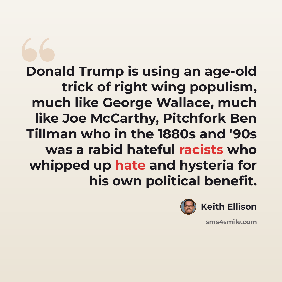 “Donald Trump is using an age-old trick of right wing populism, much like George Wallace, much like Joe McCarthy, Pitchfork Ben Tillman who in the 1880s and '90s was a rabid hateful racists who whipped up hate and hysteria for his own political benefit.” quote by Keith Ellison