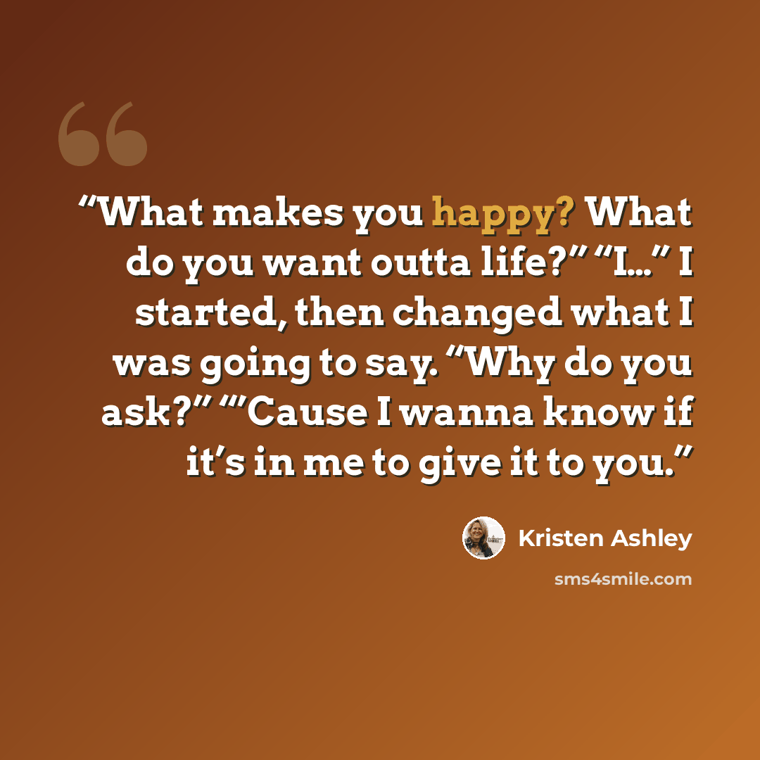 “What makes you happy? What do you want outta life?” “I…” I started, then changed what I was going to say. “Why do you ask?” “’Cause I wanna know if it’s in me to give it to you.” quote by Kristen Ashley