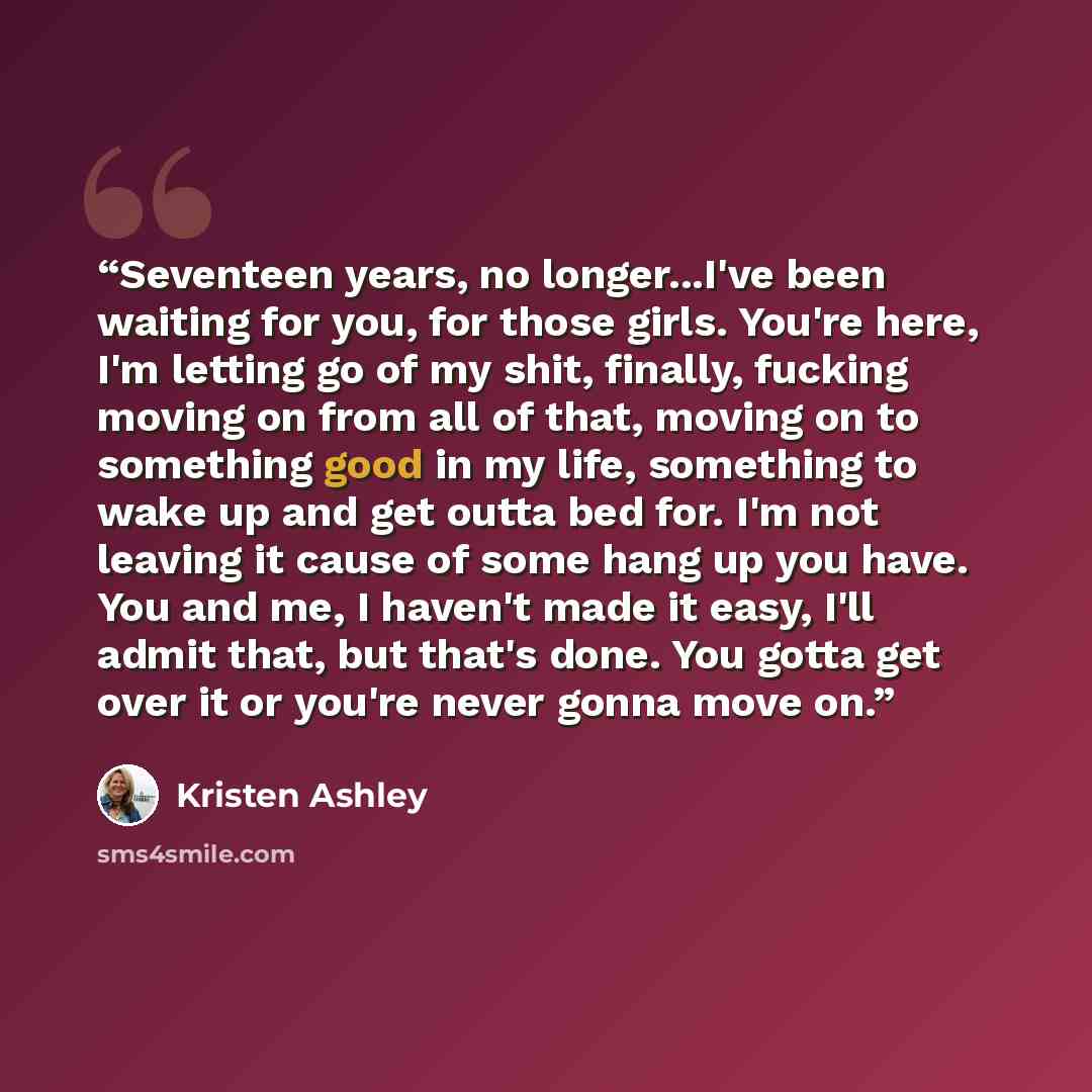 “Seventeen years, no longer...I've been waiting for you, for those girls. You're here, I'm letting go of my shit, finally, fucking moving on from all of that, moving on to something good in my life, something to wake up and get outta bed for. I'm not leaving it cause of some hang up you have. You…” quote by Kristen Ashley