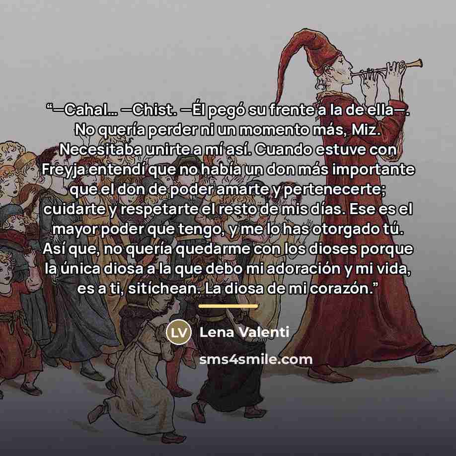 “—Cahal… —Chist. —Él pegó su frente a la de ella—. No quería perder ni un momento más, Miz. Necesitaba unirte a mí así. Cuando estuve con Freyja entendí que no había un don más importante que el don de poder amarte y pertenecerte; cuidarte y respetarte el resto de mis días. Ese es el mayor poder…” quote by Lena Valenti