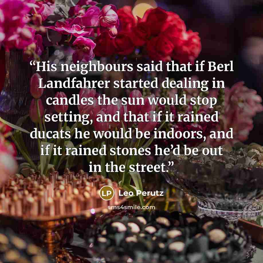 “His neighbours said that if Berl Landfahrer started dealing in candles the sun would stop setting, and that if it rained ducats he would be indoors, and if it rained stones he’d be out in the street.” quote by Leo Perutz