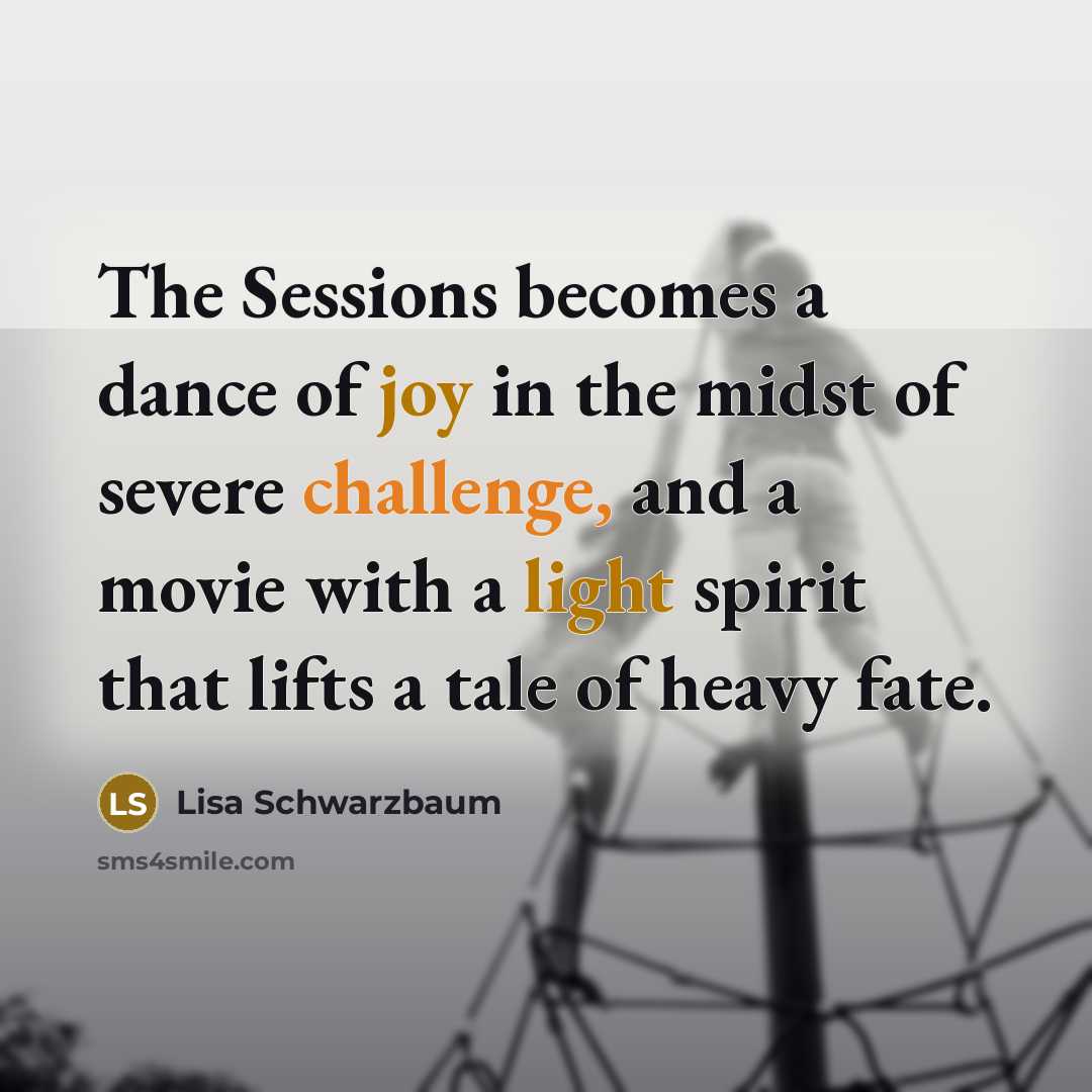 “The Sessions becomes a dance of joy in the midst of severe challenge, and a movie with a light spirit that lifts a tale of heavy fate.” quote by Lisa Schwarzbaum