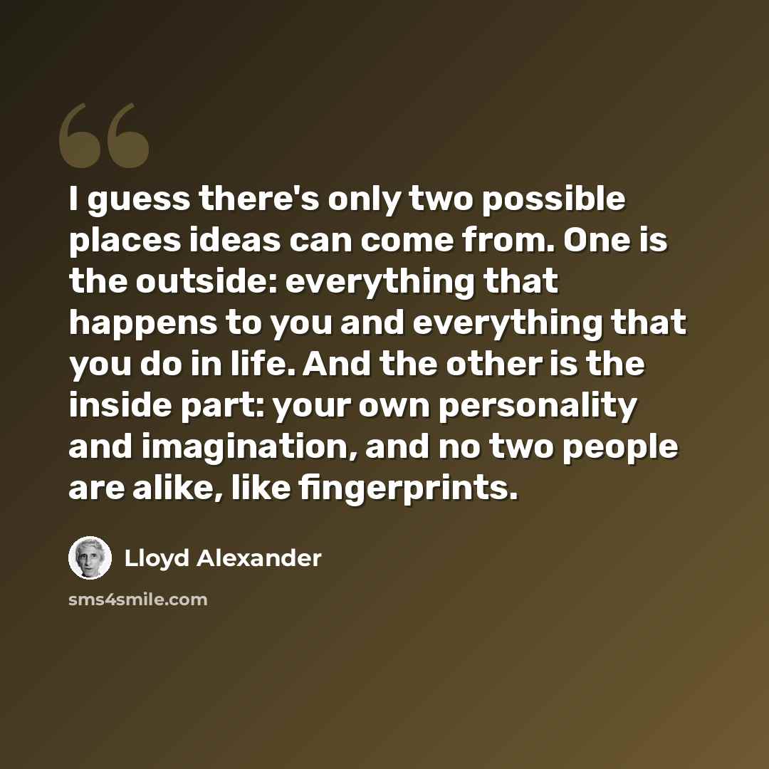 “I guess there's only two possible places ideas can come from. One is the outside: everything that happens to you and everything that you do in life. And the other is the inside part: your own personality and imagination, and no two people are alike, like fingerprints.” quote by Lloyd Alexander