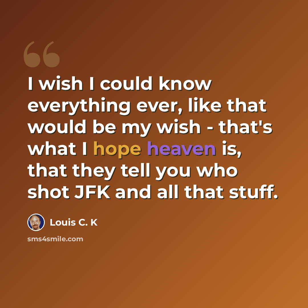 “I wish I could know everything ever, like that would be my wish - that's what I hope heaven is, that they tell you who shot JFK and all that stuff.” quote by Louis C. K