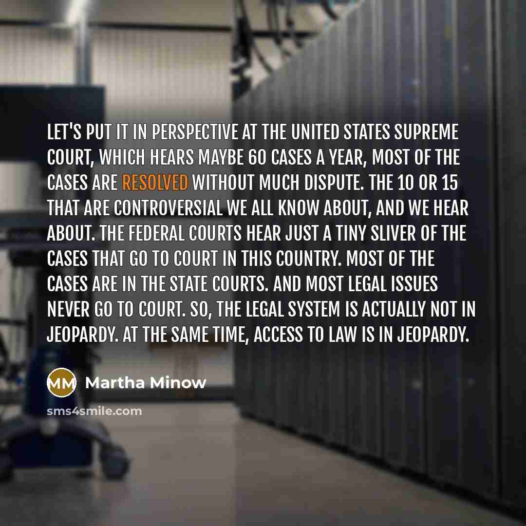 “Let's put it in perspective at the United States Supreme Court, which hears maybe 60 cases a year, most of the cases are resolved without much dispute. The 10 or 15 that are controversial we all know about, and we hear about. The federal courts hear just a tiny sliver of the cases that go to court…” quote by Martha Minow
