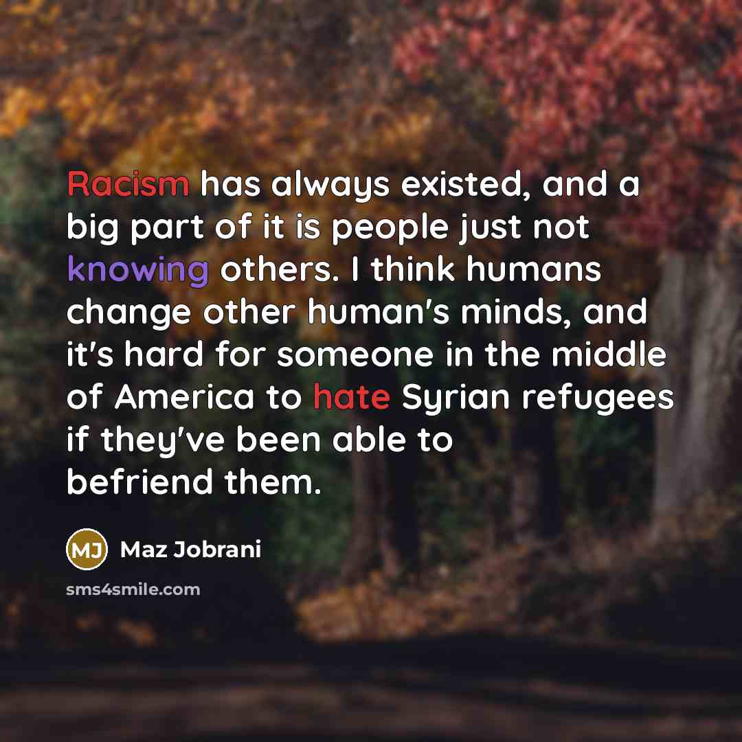 “Racism has always existed, and a big part of it is people just not knowing others. I think humans change other human's minds, and it's hard for someone in the middle of America to hate Syrian refugees if they've been able to befriend them.” quote by Maz Jobrani