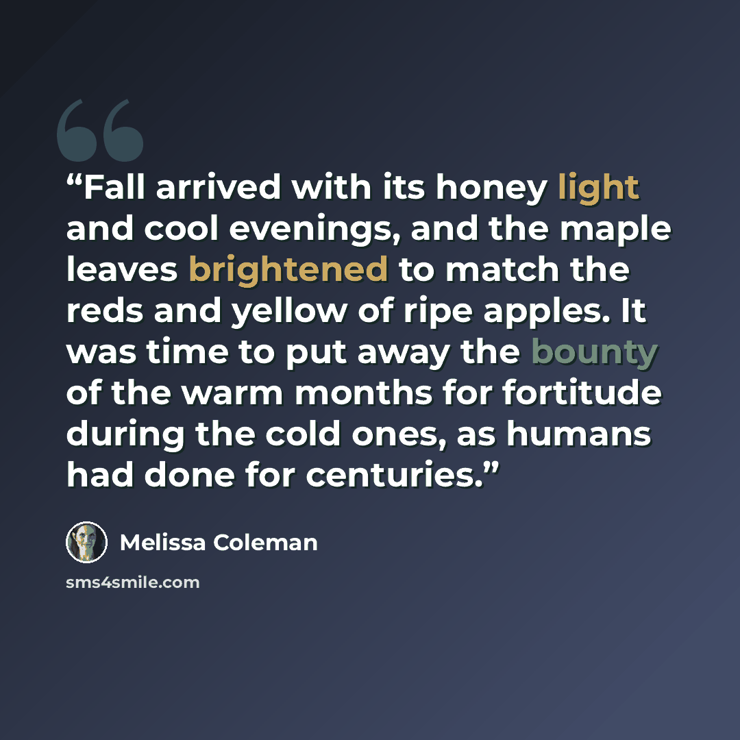 “Fall arrived with its honey light and cool evenings, and the maple leaves brightened to match the reds and yellow of ripe apples. It was time to put away the bounty of the warm months for fortitude during the cold ones, as humans had done for centuries.” quote by Melissa Coleman